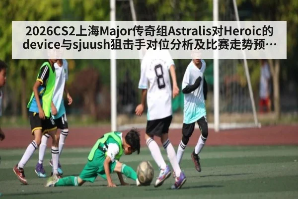 2026CS2上海Major传奇组Astralis对Heroic的device与sjuush狙击手对位分析及比赛走势预测与关键回合